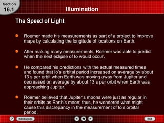 Illumination Roemer made his measurements as part of a project to improve maps by calculating the longitude of locations on Earth. After making many measurements, Roemer was able to predict when the next eclipse of Io would occur. He compared his predictions with the actual measured times and found that Io’s orbital period increased on average by about 13 s per orbit when Earth was moving away from Jupiter and decreased on average by about 13 s per orbit when Earth was approaching Jupiter. Roemer believed that Jupiter’s moons were just as regular in their orbits as Earth’s moon; thus, he wondered what might cause this discrepancy in the measurement of Io’s orbital period. The Speed of Light Section 16.1 