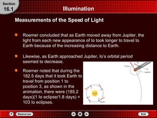 Roemer concluded that as Earth moved away from Jupiter, the light from each new appearance of Io took longer to travel to Earth because of the increasing distance to Earth. Likewise, as Earth approached Jupiter, Io’s orbital period seemed to decrease. Roemer noted that during the 182.5 days that it took Earth to travel from position 1 to position 3, as shown in the animation, there were (185.2 days)(1 Io eclipse/1.8 days) = 103 Io eclipses. Illumination Measurements of the Speed of Light Section 16.1 