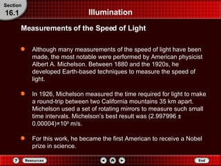 Illumination Although many measurements of the speed of light have been made, the most notable were performed by American physicist Albert A. Michelson. Between 1880 and the 1920s, he developed Earth-based techniques to measure the speed of light. In 1926, Michelson measured the time required for light to make a round-trip between two California mountains 35 km apart. Michelson used a set of rotating mirrors to measure such small time intervals. Michelson’s best result was (2.997996  ±  0.00004) × 10 8  m/s. For this work, he became the first American to receive a Nobel prize in science. Measurements of the Speed of Light Section 16.1 