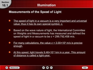 Illumination The speed of light in a vacuum is a very important and universal value; thus it has its own special symbol,  c . Based on the wave nature of light, the International Committee on Weights and Measurements has measured and defined the speed of light in a vacuum to be  c =  299,792,458 m/s. For many calculations, the value  c =  3.00 × 10 8  m/s is precise enough .  At this speed, light travels 9.46 × 10 12  km in a year. This amount of distance is called a light-year. Measurements of the Speed of Light Section 16.1 