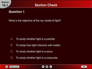 Section Check What is the objective of the ray model of light? Question 1 Section 16.1 To study whether light is a particle. To study how light interacts with matter. To study whether light is a wave. To study whether light is a corpuscle. 