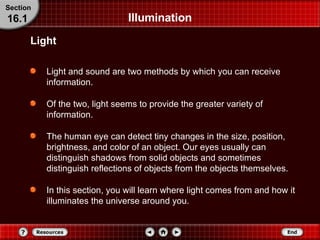 Illumination Light and sound are two methods by which you can receive information. Of the two, light seems to provide the greater variety of information. The human eye can detect tiny changes in the size, position, brightness, and color of an object. Our eyes usually can distinguish shadows from solid objects and sometimes distinguish reflections of objects from the objects themselves. In this section, you will learn where light comes from and how it illuminates the universe around you. Light Section 16.1 