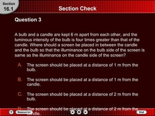 Section Check A bulb and a candle are kept 6 m apart from each other, and the luminous intensity of the bulb is four times greater than that of the candle. Where should a screen be placed in between the candle and the bulb so that the illuminance on the bulb side of the screen is same as the illuminance on the candle side of the screen? Question 3 Section 16.1 The screen should be placed at a distance of 1 m from the bulb.  The screen should be placed at a distance of 1 m from the candle. The screen should be placed at a distance of 2 m from the bulb. The screen should be placed at a distance of 2 m from the candle. 