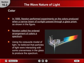 In 1666, Newton performed experiments on the colors produced when a narrow beam of sunlight passed through a glass prism , as shown in the figure. Newton called the ordered arrangement of colors a spectrum . Using his corpuscle model of light, he believed that particles of light were interacting with some unevenness in the glass to produce the spectrum. The Wave Nature of Light Color Section 16.2 
