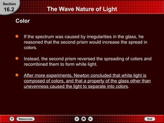 The Wave Nature of Light If the spectrum was caused by irregularities in the glass, he reasoned that the second prism would increase the spread in colors. Instead, the second prism reversed the spreading of colors and recombined them to form white light. After more experiments, Newton concluded that white light is composed of colors, and that a property of the glass other than unevenness caused the light to separate into colors . Color Section 16.2 