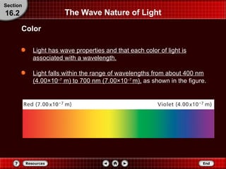The Wave Nature of Light Light has wave properties and that each color of light is associated with a wavelength. Light falls within the range of wavelengths from about 400 nm (4.00 × 10 – 7  m) to 700 nm (7.00 × 10 – 7  m),  as shown in the figure. Color Section 16.2 