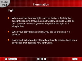 Illumination When a narrow beam of light, such as that of a flashlight or sunlight streaming through a small window, is made visible by dust particles in the air, you see the path of the light as a straight line. When your body blocks sunlight, you see your outline in a shadow. Based on this knowledge of how light travels, models have been developed that describe how light works. Light Section 16.1 