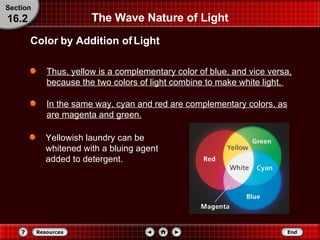 Thus, yellow is a complementary color of blue, and vice versa, because the two colors of light combine to make white light.  In the same way, cyan and red are complementary colors, as are magenta and green.   The Wave Nature of Light Color by Addition of Light Section 16.2 Yellowish laundry can be whitened with a bluing agent added to detergent. 
