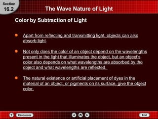 The Wave Nature of Light Apart from reflecting and transmitting light, objects can also absorb light .  Not only does the color of an object depend on the wavelengths present in the light that illuminates the object, but an object’s color also depends on what wavelengths are absorbed by the object and what wavelengths are reflected.  The natural existence or artificial placement of dyes in the material of an object, or pigments on its surface, give the object color. Color by Subtraction of Light Section 16.2 
