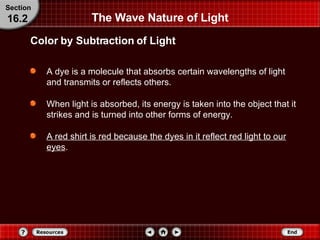 The Wave Nature of Light A dye is a molecule that absorbs certain wavelengths of light and transmits or reflects others.  When light is absorbed, its energy is taken into the object that it strikes and is turned into other forms of energy.  A red shirt is red because the dyes in it reflect red light to our eyes . Color by Subtraction of Light Section 16.2 
