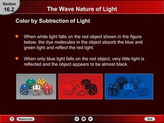 When white light falls on the red object shown in the figure below, the dye molecules in the object absorb the blue and green light and reflect the red light. When only blue light falls on the red object, very little light is reflected and the object appears to be almost black. The Wave Nature of Light Section 16.2 Color by Subtraction of Light 