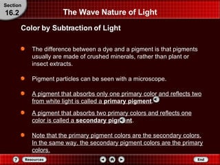 The Wave Nature of Light The difference between a dye and a pigment is that pigments usually are made of crushed minerals, rather than plant or insect extracts.  Pigment particles can be seen with a microscope.  A pigment that absorbs only one primary color and reflects two from white light is called a  primary pigment . Color by Subtraction of Light Section 16.2 A pigment that absorbs two primary colors and reflects one color is called a  secondary pigment . Note that the primary pigment colors are the secondary colors. In the same way, the secondary pigment colors are the primary colors. 