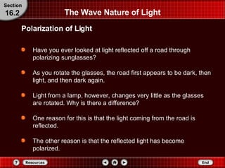 The Wave Nature of Light Have you ever looked at light reflected off a road through polarizing sunglasses?  As you rotate the glasses, the road first appears to be dark, then light, and then dark again. Light from a lamp, however, changes very little as the glasses are rotated. Why is there a difference?  One reason for this is that the light coming from the road is reflected. The other reason is that the reflected light has become polarized. Polarization of Light Section 16.2 