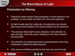 The Wave Nature of Light Polarizing media contain long molecules in which electrons can oscillate, or move back and forth, all in the same direction.  As light travels past the molecules, the electrons can absorb light waves that oscillate in the same direction as the electrons. This process allows light waves vibrating in one direction to pass through, while the waves vibrating in the other direction are absorbed. The direction of a polarizing medium perpendicular to the long molecules is called the polarizing axis. Only waves oscillating parallel to that axis can pass through. Polarization by Filtering Section 16.2 