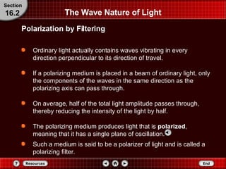 The Wave Nature of Light Ordinary light actually contains waves vibrating in every direction perpendicular to its direction of travel.  If a polarizing medium is placed in a beam of ordinary light, only the components of the waves in the same direction as the polarizing axis can pass through.  On average, half of the total light amplitude passes through, thereby reducing the intensity of the light by half.  The polarizing medium produces light that is  polarized , meaning that it has a single plane of oscillation.  Polarization by Filtering Section 16.2 Such a medium is said to be a polarizer of light and is called a polarizing filter. 