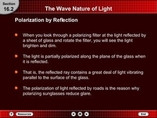 The Wave Nature of Light When you look through a polarizing filter at the light reflected by a sheet of glass and rotate the filter, you will see the light brighten and dim.  The light is partially polarized along the plane of the glass when it is reflected.  That is, the reflected ray contains a great deal of light vibrating parallel to the surface of the glass.  The polarization of light reflected by roads is the reason why polarizing sunglasses reduce glare. Polarization by Reflection Section 16.2 