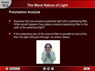 Suppose that you produce polarized light with a polarizing filter. What would happen if you place a second polarizing filter in the path of the polarized light?  If the polarizing axis of the second filter is parallel to that of the first, the light will pass through, as shown below. The Wave Nature of Light Section 16.2 Polarization Analysis 