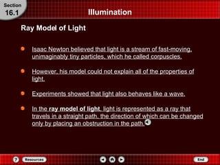 Illumination Isaac Newton believed that light is a stream of fast-moving, unimaginably tiny particles, which he called corpuscles. However, his model could not explain all of the properties of light. Experiments showed that light also behaves like a wave. In the  ray model of light ,   light is represented as a ray that travels in a straight path, the direction of which can be changed only by placing an obstruction in the path. Ray Model of Light Section 16.1 