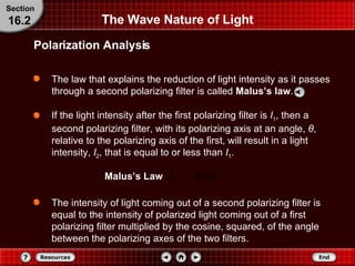 The Wave Nature of Light The law that explains the reduction of light intensity as it passes through a second polarizing filter is called  Malus’s law .   If the light intensity after the first polarizing filter is  I 1 , then a second polarizing filter, with its polarizing axis at an angle,  θ , relative to the polarizing axis of the first, will result in a light intensity,  I 2 , that is equal to or less than  I 1 . Polarization Analysis Section 16.2 The intensity of light coming out of a second polarizing filter is equal to the intensity of polarized light coming out of a first polarizing filter multiplied by the cosine, squared, of the angle between the polarizing axes of the two filters. Malus’s Law 