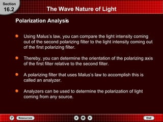 The Wave Nature of Light Using Malus’s law, you can compare the light intensity coming out of the second polarizing filter to the light intensity coming out of the first polarizing filter. Thereby, you can determine the orientation of the polarizing axis of the first filter relative to the second filter. A polarizing filter that uses Malus’s law to accomplish this is called an analyzer.  Analyzers can be used to determine the polarization of light coming from any source. Polarization Analysis Section 16.2 