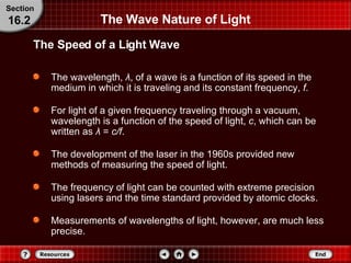 The Wave Nature of Light The wavelength,  λ , of a wave is a function of its speed in the medium in which it is traveling and its constant frequency,  f . For light of a given frequency traveling through a vacuum, wavelength is a function of the speed of light,  c , which can be written as  λ   =   c/f .  The development of the laser in the 1960s provided new methods of measuring the speed of light.  The frequency of light can be counted with extreme precision using lasers and the time standard provided by atomic clocks.  Measurements of wavelengths of light, however, are much less precise. The Speed of a Light Wave Section 16.2 