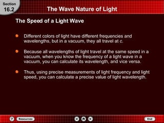 The Wave Nature of Light Different colors of light have different frequencies and wavelengths, but in a vacuum, they all travel at  c .  Because all wavelengths of light travel at the same speed in a vacuum, when you know the frequency of a light wave in a vacuum, you can calculate its wavelength, and vice versa.  Thus, using precise measurements of light frequency and light speed, you can calculate a precise value of light wavelength. The Speed of a Light Wave Section 16.2 