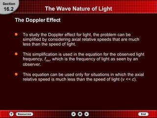 The Wave Nature of Light To study the Doppler effect for light, the problem can be simplified by considering axial relative speeds that are much less than the speed of light.  This simplification is used in the equation for the observed light frequency,  f obs , which is the frequency of light as seen by an observer. This equation can be used only for situations in which the axial relative speed is much less than the speed of light ( v << c ). The Doppler Effect Section 16.2 