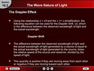 The Wave Nature of Light Using the relationship  λ   =   c/f  and the  v  <<  c  simplification, the following equation can be used for the Doppler shift,  ∆ λ , which is the difference between the observed wavelength of light and the actual wavelength. The Doppler Effect Section 16.2 The difference between the observed wavelength of light and the actual wavelength of light generated by a source is equal to the actual wavelength of light generated by the source, times the relative speed of the source and observer, divided by the speed of light.  This quantity is positive if they are moving away from each other or negative if they are moving toward each other. Doppler Shift 