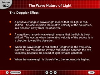 The Wave Nature of Light A positive change in wavelength means that the light is red-shifted. This occurs when the relative velocity of the sources is in a direction away from the observer.  A negative change in wavelength means that the light is blue-shifted. This occurs when the relative velocity of the source is in a direction toward the observer.  When the wavelength is red-shifted (lengthens), the frequency is lower as a result of the inverse relationship between the two variables, because the speed of light remains constant.  When the wavelength is blue-shifted, the frequency is higher. The Doppler Effect Section 16.2 