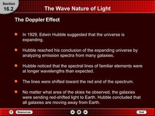 The Wave Nature of Light In 1929, Edwin Hubble suggested that the universe is expanding. Hubble reached his conclusion of the expanding universe by analyzing emission spectra from many galaxies.  Hubble noticed that the spectral lines of familiar elements were at longer wavelengths than expected.  The lines were shifted toward the red end of the spectrum.  No matter what area of the skies he observed, the galaxies were sending red-shifted light to Earth. Hubble concluded that all galaxies are moving away from Earth. The Doppler Effect Section 16.2 