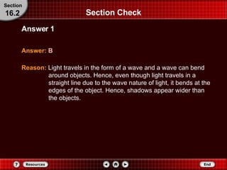 Section Check Answer:   B Answer 1 Section 16.2 Reason:   Light travels in the form of a wave and a wave can bend around objects. Hence, even though light travels in a straight line due to the wave nature of light, it bends at the edges of the object. Hence, shadows appear wider than the objects. 