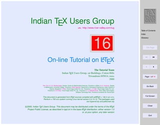 Indian TEX Users Group
: http://www.river-valley.com/tug

Table of Contents
Index

16

Glossary

Title Page

A
On-line Tutorial on LTEX
The Tutorial Team
Indian TEX Users Group,  Buildings, Cotton Hills
Trivandrum 695014, 
2000
Prof. (Dr.) K. S. S. Nambooripad, Director, Center for Mathematical Sciences, Trivandrum, (Editor); Dr. E. Krishnan, Reader
in Mathematics, University College, Trivandrum; Mohit Agarwal, Department of Aerospace Engineering, Indian Institute of
Science, Bangalore; T. Rishi, Focal Image (India) Pvt. Ltd., Trivandrum; L. A. Ajith, Focal Image (India) Pvt. Ltd.,
Trivandrum; A. M. Shan, Focal Image (India) Pvt. Ltd., Trivandrum; C. V. Radhakrishnan, River Valley Technologies,
Software Technology Park, Trivandrum constitute the Tutorial team

A
A
This document is generated from LTEX sources compiled with pdfLTEX v. 14e in an INTEL
Pentium III 700 MHz system running Linux kernel version 2.2.14-12. The packages used
are hyperref.sty and pdfscreen.sty

A
c 2000, Indian TEX Users Group. This document may be distributed under the terms of the LTEX
A
Project Public License, as described in lppl.txt in the base LTEX distribution, either version 1.0
or, at your option, any later version

Page 1 of 14

Go Back

Full Screen

Close

Quit

 