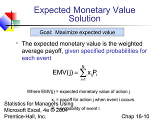 Statistics for Managers Using
Microsoft Excel, 4e © 2004
Prentice-Hall, Inc. Chap 16-10
Expected Monetary Value
Solution
 The expected monetary value is the weighted
average payoff, given specified probabilities for
each event
∑=
=
N
1i
iijPx)j(EMV
Where EMV(j) = expected monetary value of action j
xij = payoff for action j when event i occurs
Pi = probability of event i
Goal: Maximize expected value
 