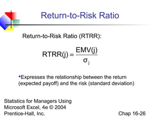 Statistics for Managers Using
Microsoft Excel, 4e © 2004
Prentice-Hall, Inc. Chap 16-26
Return-to-Risk Ratio
Return-to-Risk Ratio (RTRR):
jσ
EMV(j)
RTRR(j) =
Expresses the relationship between the return
(expected payoff) and the risk (standard deviation)
 
