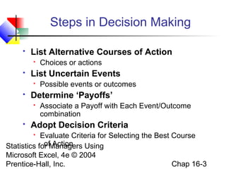 Statistics for Managers Using
Microsoft Excel, 4e © 2004
Prentice-Hall, Inc. Chap 16-3
Steps in Decision Making
 List Alternative Courses of Action
 Choices or actions
 List Uncertain Events
 Possible events or outcomes
 Determine ‘Payoffs’
 Associate a Payoff with Each Event/Outcome
combination
 Adopt Decision Criteria
 Evaluate Criteria for Selecting the Best Course
of Action
 