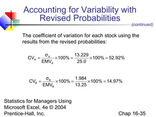 Statistics for Managers Using
Microsoft Excel, 4e © 2004
Prentice-Hall, Inc. Chap 16-35
The coefficient of variation for each stock using the
results from the revised probabilities:
%92.52100%
0.25
229.13
100%
EMV
σ
CV
A
A
A =×=×=
(continued)
%97.14100%
25.13
984.1
100%
EMV
σ
CV
B
B
B =×=×=
Accounting for Variability with
Revised Probabilities
 