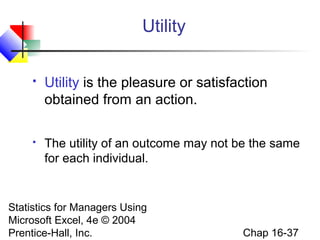 Statistics for Managers Using
Microsoft Excel, 4e © 2004
Prentice-Hall, Inc. Chap 16-37
Utility
 Utility is the pleasure or satisfaction
obtained from an action.
 The utility of an outcome may not be the same
for each individual.
 