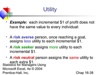 Statistics for Managers Using
Microsoft Excel, 4e © 2004
Prentice-Hall, Inc. Chap 16-38
Utility
 Example: each incremental $1 of profit does not
have the same value to every individual:
 A risk averse person, once reaching a goal,
assigns less utility to each incremental $1.
 A risk seeker assigns more utility to each
incremental $1.
 A risk neutral person assigns the same utility to
each extra $1.
 