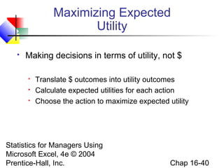 Statistics for Managers Using
Microsoft Excel, 4e © 2004
Prentice-Hall, Inc. Chap 16-40
Maximizing Expected
Utility
 Making decisions in terms of utility, not $
 Translate $ outcomes into utility outcomes
 Calculate expected utilities for each action
 Choose the action to maximize expected utility
 
