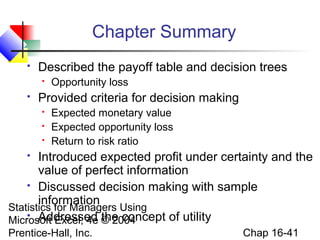 Statistics for Managers Using
Microsoft Excel, 4e © 2004
Prentice-Hall, Inc. Chap 16-41
Chapter Summary
 Described the payoff table and decision trees
 Opportunity loss
 Provided criteria for decision making
 Expected monetary value
 Expected opportunity loss
 Return to risk ratio
 Introduced expected profit under certainty and the
value of perfect information
 Discussed decision making with sample
information
 Addressed the concept of utility
 