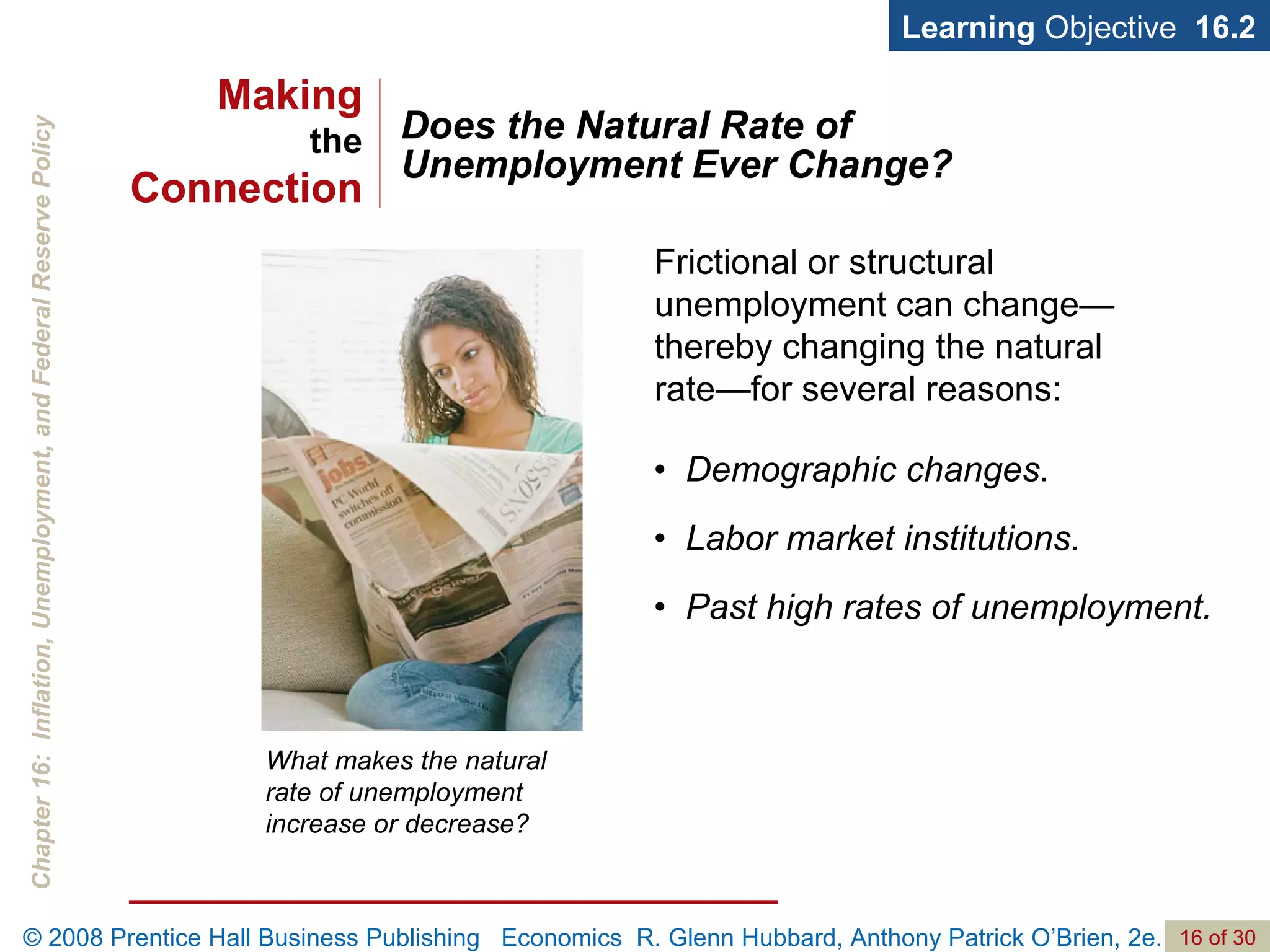 Does the Natural Rate of Unemployment Ever Change? Learning  Objective  16.2 What makes the natural rate of unemployment increase or decrease? Frictional or structural unemployment can change—thereby changing the natural rate—for several reasons: •  Demographic changes. •  Labor market institutions. •  Past high rates of unemployment. Making the Connection 
