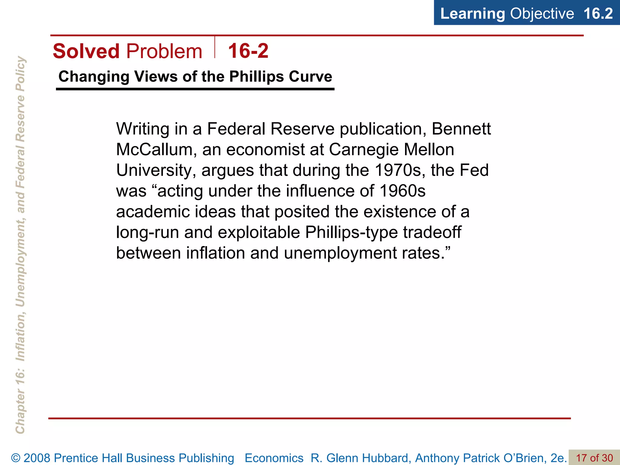 Changing Views of the Phillips Curve Learning  Objective  16.2 Writing in a Federal Reserve publication, Bennett McCallum, an economist at Carnegie Mellon University, argues that during the 1970s, the Fed was “acting under the influence of 1960s academic ideas that posited the existence of a long-run and exploitable Phillips-type tradeoff between inflation and unemployment rates.” Solved  Problem 16-2 