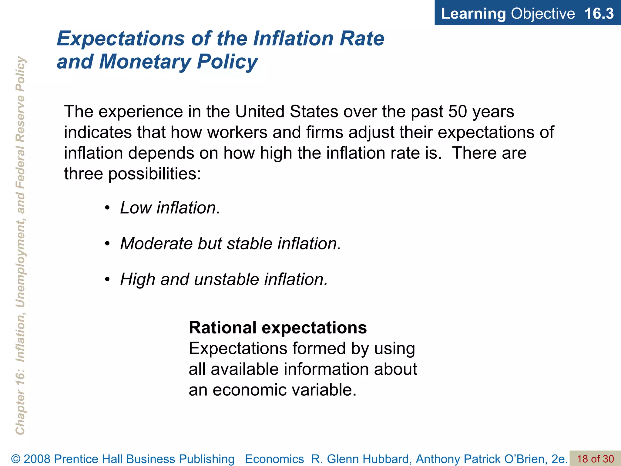 Expectations of the Inflation Rate  and Monetary Policy •  Low inflation. •  Moderate but stable inflation. •  High and unstable inflation. Learning  Objective  16.3 Rational expectations  Expectations formed by using all available information about an economic variable. The experience in the United States over the past 50 years indicates that how workers and firms adjust their expectations of inflation depends on how high the inflation rate is.  There are three possibilities:  