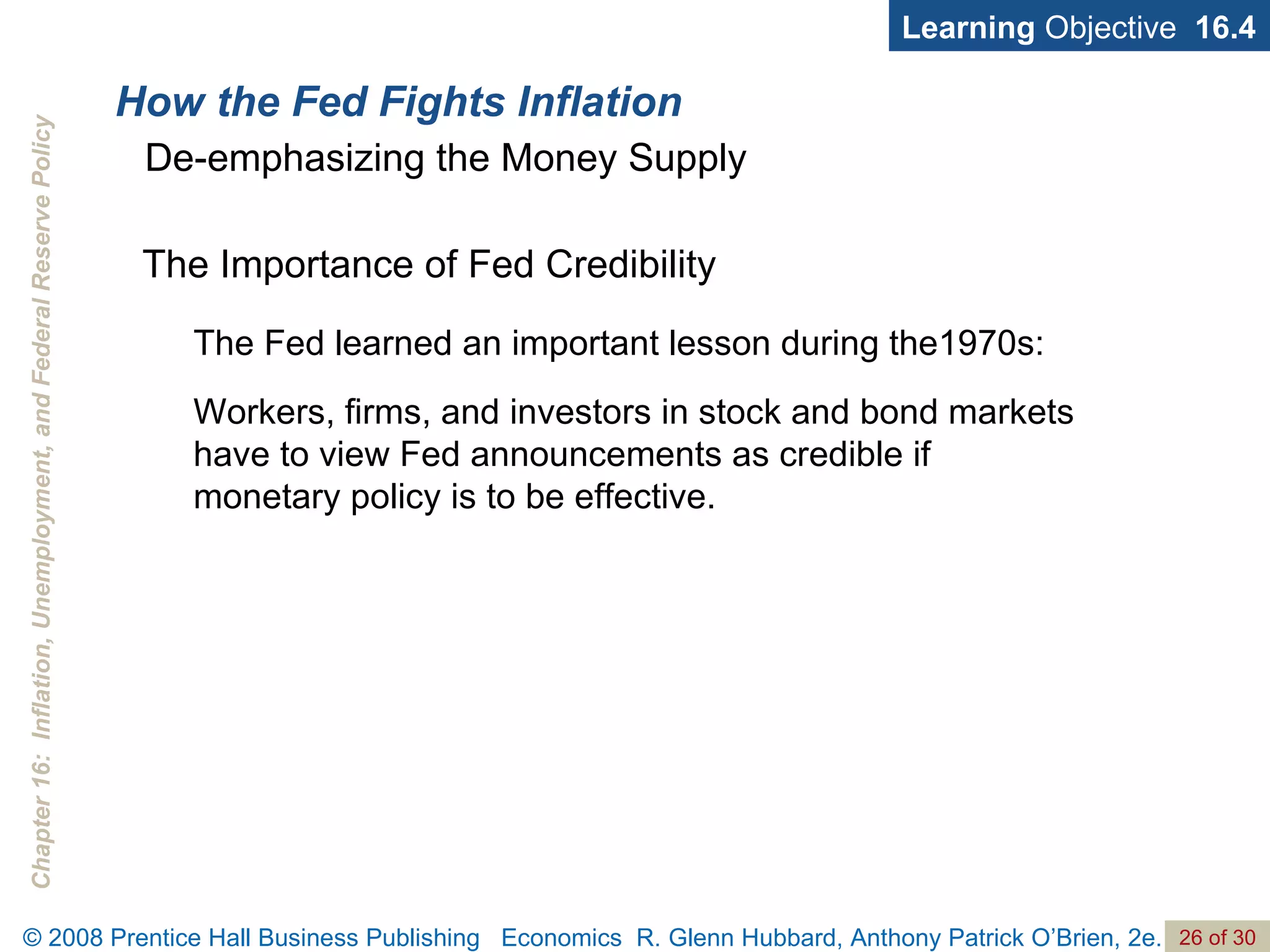 How the Fed Fights Inflation Learning  Objective  16.4 De-emphasizing the Money Supply The Importance of Fed Credibility The Fed learned an important lesson during the1970s:  Workers, firms, and investors in stock and bond markets have to view Fed announcements as credible if  monetary policy is to be effective. 