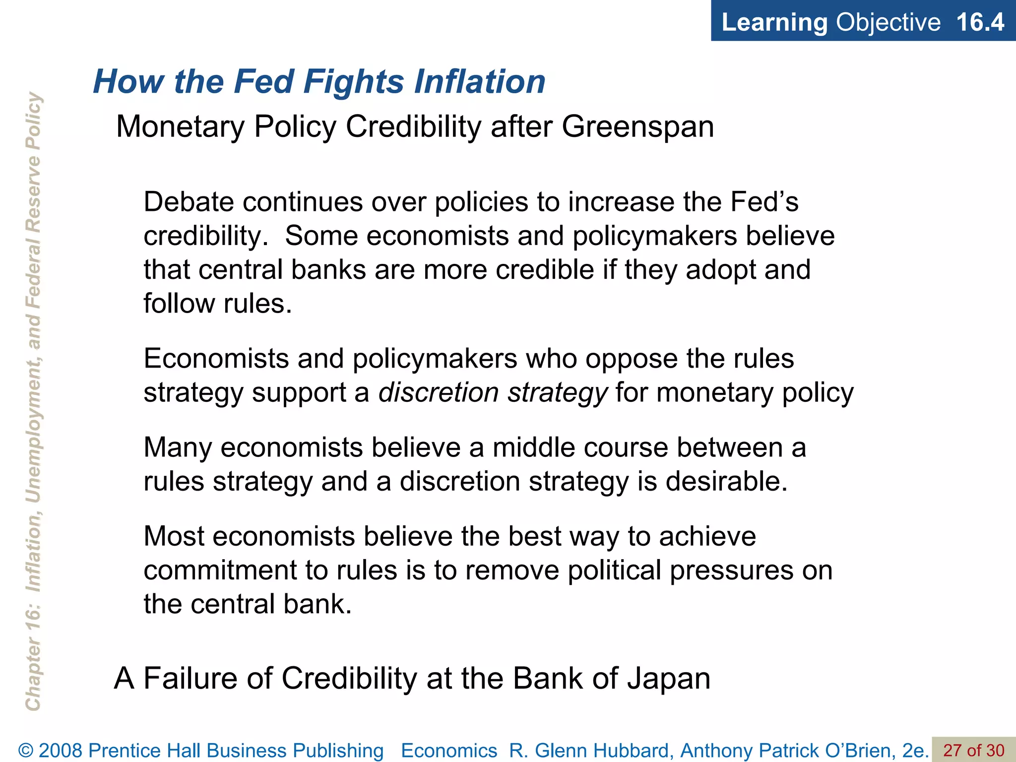 How the Fed Fights Inflation Learning  Objective  16.4 Monetary Policy Credibility after Greenspan A Failure of Credibility at the Bank of Japan Debate continues over policies to increase the Fed’s credibility.  Some economists and policymakers believe that central banks are more credible if they adopt and follow rules. Economists and policymakers who oppose the rules strategy support a  discretion strategy  for monetary policy Many economists believe a middle course between a rules strategy and a discretion strategy is desirable. Most economists believe the best way to achieve commitment to rules is to remove political pressures on the central bank. 