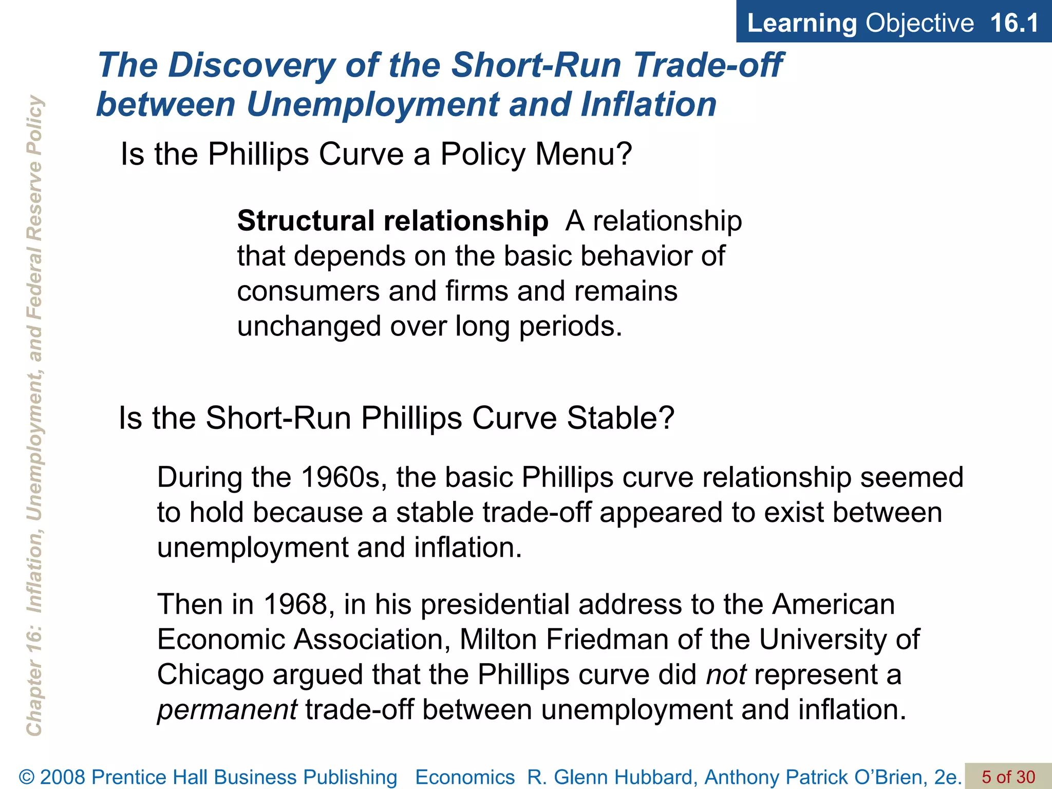 The Discovery of the Short-Run Trade-off between Unemployment and Inflation Structural relationship   A relationship  that depends on the basic behavior of consumers and firms and remains unchanged over long periods. Learning  Objective  16.1 Is the Phillips Curve a Policy Menu? Is the Short-Run Phillips Curve Stable? During the 1960s, the basic Phillips curve relationship seemed to hold because a stable trade-off appeared to exist between unemployment and inflation. Then in 1968, in his presidential address to the American Economic Association, Milton Friedman of the University of Chicago argued that the Phillips curve did  not  represent a  permanent  trade-off between unemployment and inflation.  