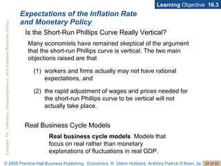 Expectations of the Inflation Rate  and Monetary Policy Learning  Objective  16.3 Many economists have remained skeptical of the argument that the short-run Phillips curve is vertical. The two main objections raised are that  workers and firms actually may not have rational expectations, and the rapid adjustment of wages and prices needed for the short-run Phillips curve to be vertical will not actually take place.  Is the Short-Run Phillips Curve Really Vertical? Real business cycle models  Models that focus on real rather than monetary explanations of fluctuations in real GDP. Real Business Cycle Models 