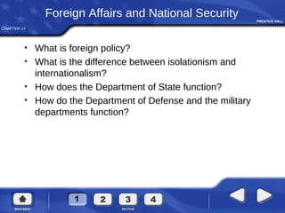 CHAPTER 17
Foreign Affairs and National Security
• What is foreign policy?
• What is the difference between isolationism and
internationalism?
• How does the Department of State function?
• How do the Department of Defense and the military
departments function?
 