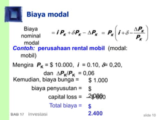 slide 10BAB 17 Investasi
Kemudian, biaya bunga =
biaya penyusutan =
capital loss =
Total biaya =
Biaya modal
Contoh: perusahaan rental mobil (modal:
mobil)
Mengira PK = $ 10.000, i = 0.10, = 0,20,
dan PK/PK = 0,06
Biaya
nominal
modal
K K Ki P P P    K
K
K
P
P i
P

 
   
 
$ 1.000
$
2.000 $ 600
$
2.400
 