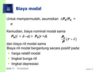 slide 11BAB 17 Investasi
Biaya modal
Untuk mempermudah, asumsikan PK/PK =
.
Kemudian, biaya nominal modal sama
PK(i +  ) = PK(r +)
dan biaya riil modal sama
 KP
r
P

Biaya riil modal bergantung secara positif pada:
 harga relatif modal
 tingkat bunga riil
 tingkat depresiasi
 